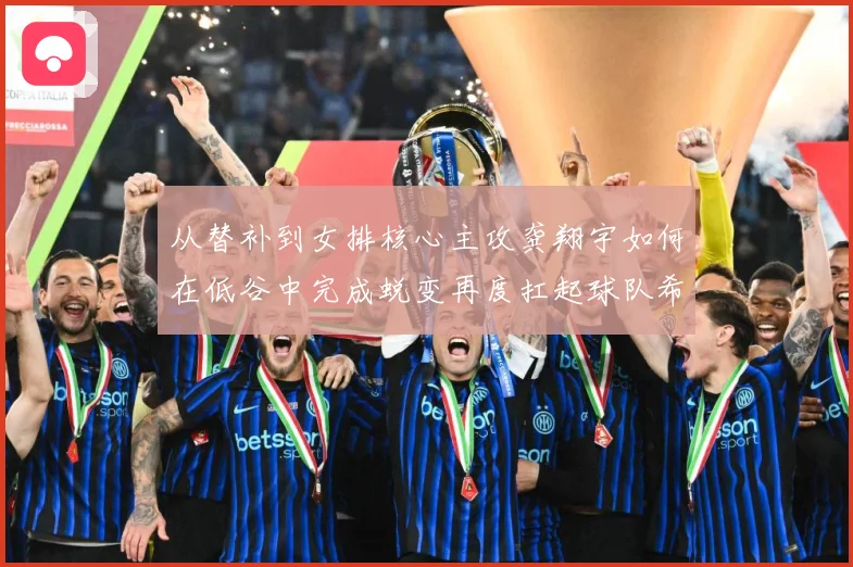 从替补到女排核心主攻龚翔宇如何在低谷中完成蜕变再度扛起球队希望解析
