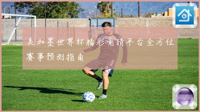 美加墨世界杯精彩竞猜平台全方位赛事预测指南