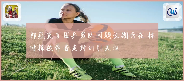郭焱直言国乒男队问题长期存在 林诗栋被牵着走封训引关注