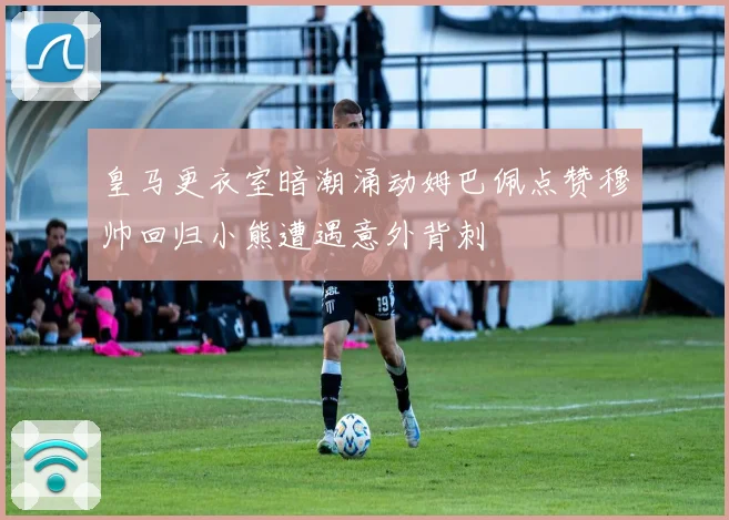皇马更衣室暗潮涌动姆巴佩点赞穆帅回归小熊遭遇意外背刺