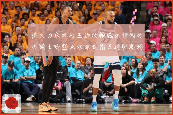 热火力求终结五连败鲍威尔领衔对决骑士哈登米切尔剑指五连胜赛场复盘