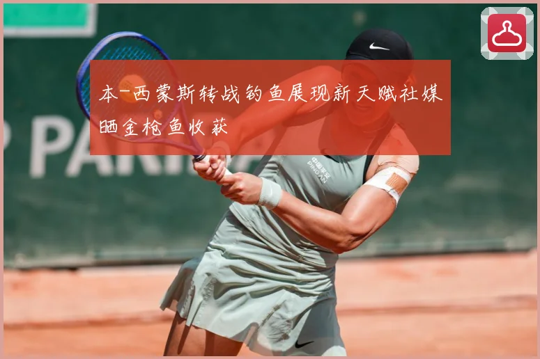 本-西蒙斯转战钓鱼展现新天赋社媒晒金枪鱼收获