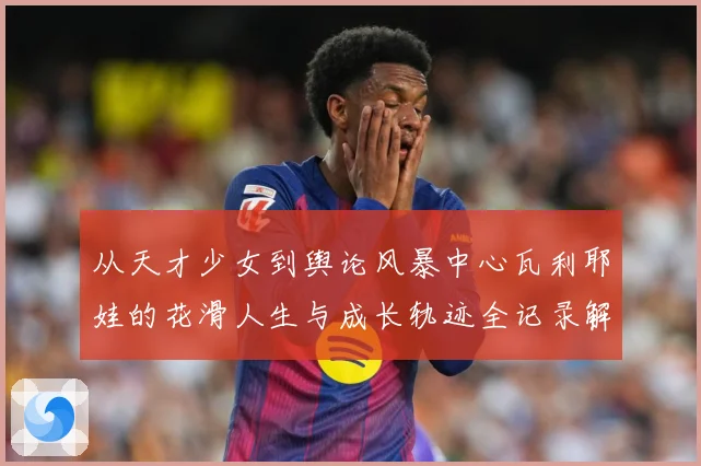从天才少女到舆论风暴中心瓦利耶娃的花滑人生与成长轨迹全记录解析