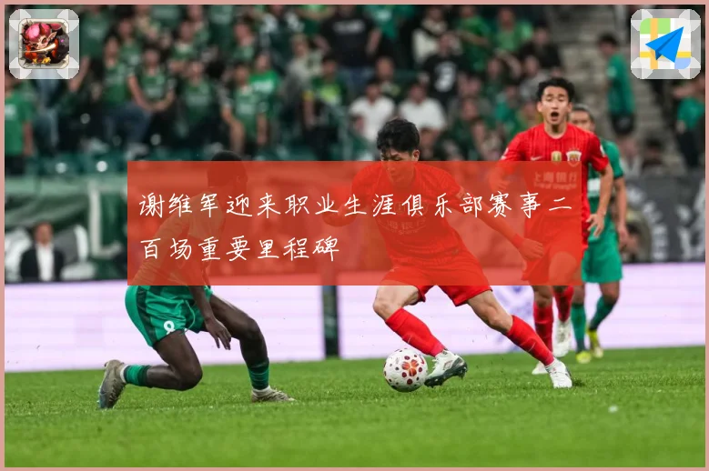 谢维军迎来职业生涯俱乐部赛事二百场重要里程碑