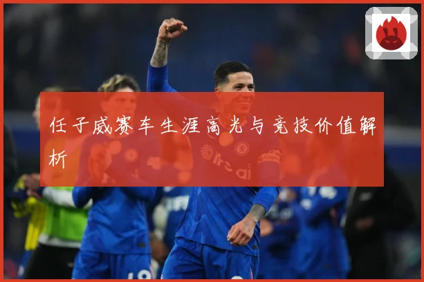 任子威赛车生涯高光与竞技价值解析