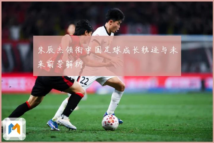 朱辰杰领衔中国足球成长轨迹与未来前景解析