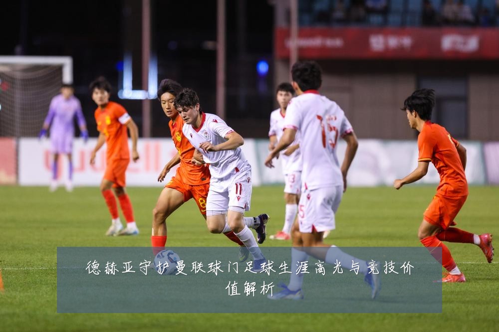 德赫亚守护曼联球门足球生涯高光与竞技价值解析